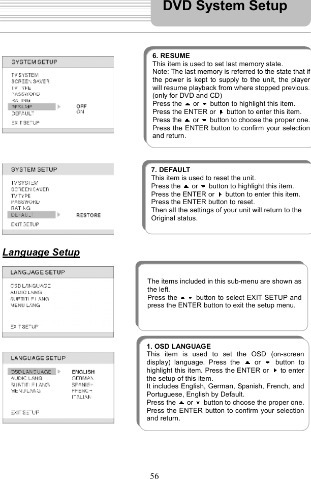 56Language SetupDVD System Setup 1. OSD LANGUAGE This item is used to set the OSD (on-screendisplay) language. Press the   or  button tohighlight this item. Press the ENTER or   to enterthe setup of this item. It includes English, German, Spanish, French, andPortuguese, English by Default. Press the   or  button to choose the proper one.Press the ENTER button to confirm your selectionand return.  6. RESUME This item is used to set last memory state. Note: The last memory is referred to the state that ifthe power is kept to supply to the unit, the playerwill resumeplayback from where stopped previous.(only for DVD and CD)   Press the   or   button to highlight this item. Press the ENTER or   button to enter this item. Press the   or   button to choose the proper one.Press the ENTER button to confirm your selectionand return.  The items included in this sub-menu areshown as the left. Press the  button to select EXIT SETUP and press the ENTER button to exit the setup menu. 7. DEFAULT This item is used to reset the unit.   Press the   or   button to highlight this item. Press the ENTER or   button to enter this item. Press the ENTER button to reset. Then all the settings of your unit will return to the Original status.