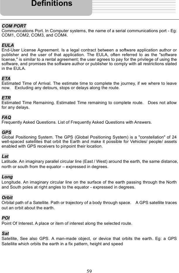 59COM PORT Communications Port. In Computer systems, the name of a serial communications port - Eg: COM1, COM2, COM3, and COM4. EULAEnd-User License Agreement. Is a legal contract between a software application author or publisher and the user of that application. The EULA, often referred to as the &quot;software license,&quot; is similar to a rental agreement; the user agrees to pay for the privilege of using the software, and promises the software author or publisher to comply with all restrictions stated in the EULA. ETA Estimated Time of Arrival. The estimate time to complete the journey, if we where to leave now.  Excluding any detours, stops or delays along the route. ETREstimated Time Remaining. Estimated Time remaining to complete route.  Does not allow for any delays. FAQ Frequently Asked Questions. List of Frequently Asked Questions with Answers. GPS Global Positioning System. The GPS (Global Positioning System) is a &quot;constellation&quot; of 24 well-spaced satellites that orbit the Earth and make it possible for Vehicles/ people/ assets enabled with GPS receivers to pinpoint their location.  LatLatitude. An imaginary parallel circular line (East / West) around the earth, the same distance, north or south from the equator $ expressed in degrees. LongLongitude. An imaginary circular line on the surface of the earth passing through the North and South poles at right angles to the equator - expressed in degrees. Orbit Orbital path of a Satellite. Path or trajectory of a body through space.  A GPS satellite traces out an orbit about the earth. POI Point Of Interest. A place or item of interest along the selected route. SatSatellite, See also GPS. A man-made object, or device that orbits the earth. Eg: a GPS Satellite which orbits the earth in a fix pattern, height and speed Definitions