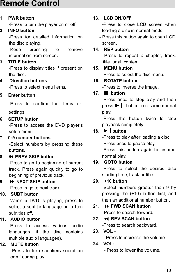 - 10 - Remote Control            1.  PWR button-Press to turn the player on or off. 2.  INFO button-Press for detailed information on the disc playing. -Keep pressing to remove information from screen. 3.  TITLE button -Press to display titles if present on the disc. 4.  Direction buttons -Press to select menu items. 5.  Enter button-Press to confirm the items or settings.6.  SETUP button-Press to access the DVD player&quot;s setup menu.7.  0-9 number buttons -Select numbers by pressing these buttons.8.    PREV SKIP button -Press to go to beginning of current track. Press again quickly to go to beginning of previous track.9.  NEXT SKIP button -Press to go to next track. 10.  SUBT button -When a DVD is playing, press to select a subtitle language or to turn subtitles off. 11.  AUDIO button-Press to access various audio languages (if the disc contains multiple audio languages). 12. MUTE button -Press to turn speakers sound on or off during play. 13.  LCD ON/OFF -Press to close LCD screen when loading a disc in normal mode. - Press this button again to open LCD screen.14.  REP button -Press to repeat a chapter, track, title, or all content. 15.  MENU button -Press to select the disc menu. 16.  ROTATE button -Press to inverse the image. 17.    button  -Press once to stop play and then press  button to resume normal play. -Press the button twice to stop playback completely. 18. button-Press to play after loading a disc.-Press once to pause play. -Press this button again to resume normal play. 19.  GOTO button-Press toselect the desired disc starting time, track or title. 20.  +10 button -Select numbers greater than 9 by pressing the (+10) button first, and then an additional number button.21.    FWD SCAN button -Press to search forward.22.    REV SCAN button -Press to search backward. 23. VOL + - Press to increase the volume. 24. VOL- - Press to lower the volume. 