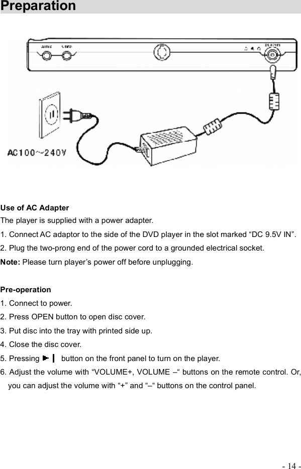 - 14 - Preparation               Use of AC Adapter  The player is supplied with a power adapter.   1. Connect AC adaptor to the side of the DVD player in the slot marked  DC 9.5V IN!.2. Plug the two-prong end of the power cord to a grounded electrical socket. Note: Please turn player&quot;s power off before unplugging.  Pre-operation 1. Connect to power. 2. Press OPEN button to open disc cover. 3. Put disc into the tray with printed side up. 4. Close the disc cover. 5. Pressing   button on the front panel to turn on the player. 6. Adjust the volume with  VOLUME+, VOLUME #  buttons on the remote control. Or, you can adjust the volume with  +! and  #  buttons on the control panel. 