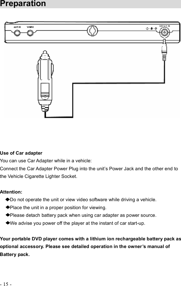 - 15 - Preparation               Use of Car adapterYou can use Car Adapter while in a vehicle: Connect the Car Adapter Power Plug into the unit&quot;s Power Jack and the other end to the Vehicle Cigarette Lighter Socket. Attention: Do not operate the unit or view video software while driving a vehicle.Place the unit in a proper position for viewing. Please detach battery pack when using car adapter as power source. We advise you power off the player at the instant of car start-up. Your portable DVD player comes with a lithium ion rechargeable battery pack as optional accessory. Please see detailed operation in the owner s manual of Battery pack.