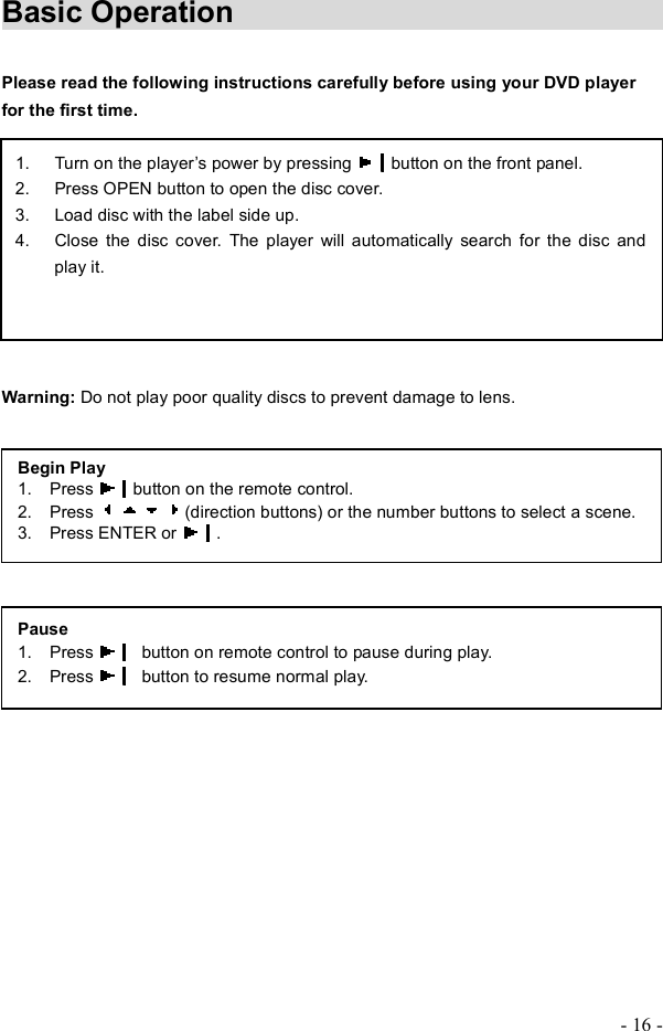 - 16 - Basic Operation            Please read the following instructions carefully before using your DVD player for the first time.Warning: Do not play poor quality discs to prevent damage to lens. 1. Turn on the player&quot;s power by pressing  button on the front panel. 2. Press OPEN button to open the disc cover. 3. Load disc with the label side up.4. Close the disc cover. The player will automatically search for the disc and play it.Begin Play 1.  Press  button on the remote control. 2.  Press  (direction buttons) or the number buttons to select a scene. 3.  Press ENTER or  .Pause1.  Press   button on remote control to pause during play. 2.  Press  button to resume normal play.
