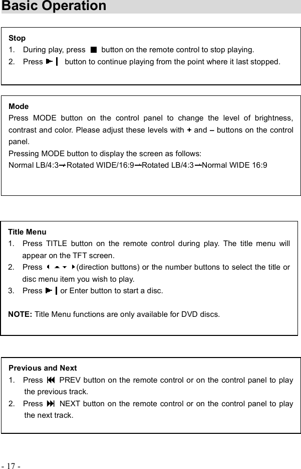 - 17 - Basic Operation      Stop 1.  During play, press  button on the remote control to stop playing. 2.  Press   button to continue playing from the point where it last stopped.Title Menu 1.  Press TITLE button on the remote control during play. The title menu will appear on the TFT screen. 2.  Press  (direction buttons) or the number buttons to select the title or disc menu item you wish to play. 3.  Press  or Enter buttonto start a disc. NOTE: Title Menu functions are only available for DVD discs.Previous and Next 1.  Press  PREV button on the remote control or on the control panel to play the previous track. 2.  Press  NEXT button on the remote control or on the control panel to play the next track.ModePress MODE button on the control panel to change the level of brightness, contrast and color. Please adjust these levels with +and &quot;buttonson the control panel. Pressing MODE button to display the screen as follows: Normal LB/4:3 Rotated WIDE/16:9 Rotated LB/4:3 Normal WIDE 16:9 