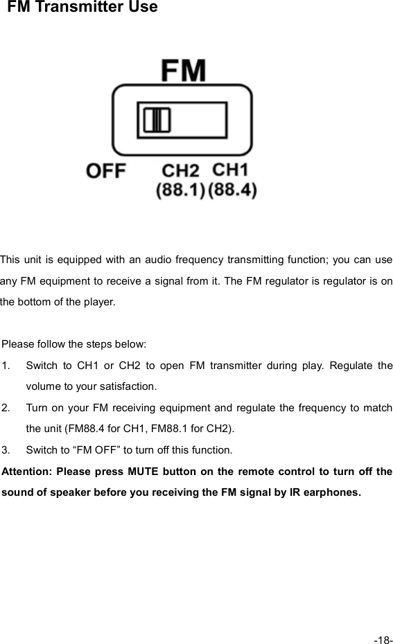 FM Transmitter Use This unit is equipped with an audio frequency transmitting function;you can useany FM equipment to receive a signal from it. The FM regulator is regulator is onthe bottom of the player.Please follow the steps below:1.Switch to CH1 or CH2 to open FM transmitter during play. Regulate thevolume to your satisfaction. 2.Turn on your FM receiving equipment and regulate the frequency to matchthe unit (FM88.4 for CH1, FM88.1 for CH2). 3.Switch to “FM OFF” to turn off this function. Attention: Please press MUTE button on the remote controlto turn off thesound of speaker before you receiving the FM signal by IR earphones. -18-