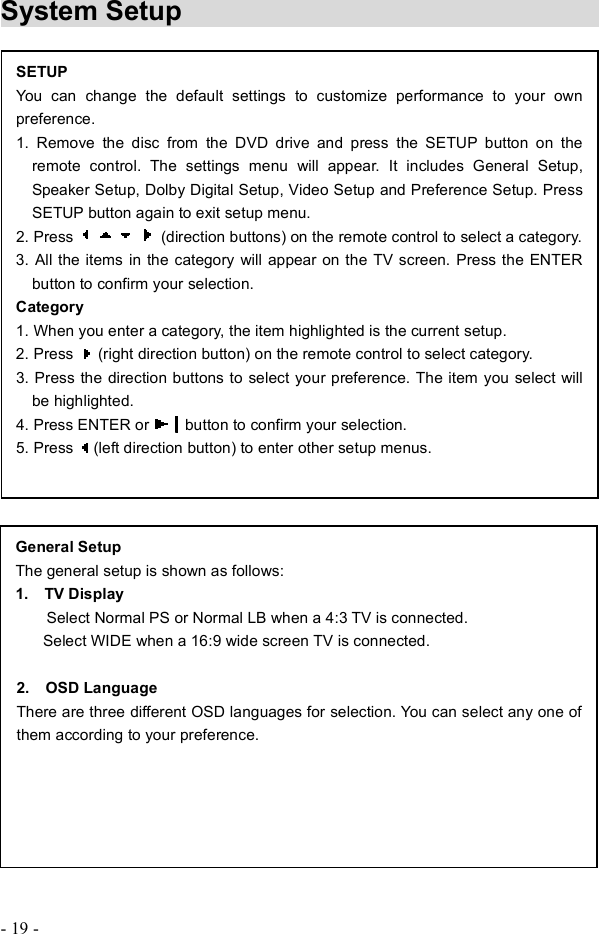 - 19 - System Setup                                 SETUPYou can change the default settings to customize performance to your own preference. 1. Remove the disc from the DVD drive and press the SETUP button on the remote control. The settings menu will appear. It includes General Setup, Speaker Setup, Dolby Digital Setup, Video Setup and Preference Setup. Press SETUP button again to exit setup menu. 2. Press   (direction buttons) on the remote control to select a category. 3. All the items in the category will appear on the TV screen. Press the ENTER button to confirm your selection. Category 1. When you enter a category, the item highlighted is the current setup. 2. Press   (right direction button) on the remote control to select category. 3. Press the direction buttons to select your preference. The item you select will be highlighted. 4. Press ENTER or  button to confirm your selection. 5. Press  (left direction button) to enter other setup menus. General Setup The general setup is shown as follows: 1.  TV Display Select Normal PS or Normal LB when a 4:3 TV is connected.     Select WIDE when a 16:9 wide screen TV is connected. 2.  OSD Language There are three different OSD languages for selection. You can select any one of them according to your preference. 