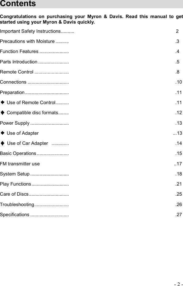 - 2 - Contents                Congratulations on purchasing your Myron &amp; Davis. Read this manual to get started using your Myron &amp; Davis quickly. Important Safety Instructions..........                      2 Precautions with Moisture..........                       .3 Function Features......................                       .4 Parts Introduction.......................                       .5 Remote Control..........................                       .8 Connections...............................                       .10 Preparation.................................                       .11  Use of Remote Control..........                       .11  Compatible disc formats........                       .12 Power Supply.............................                       .13  Use of Adapter                            ...13  Use of Car Adapter .............                       .14 Basic Operations........................                       .15 FM transmitter use                            ..17 System Setup.............................                       .18 Play Functions............................                       .21 Care of Discs..............................                       .25 Troubleshooting..........................                       .26 Specifications.............................                       .27 
