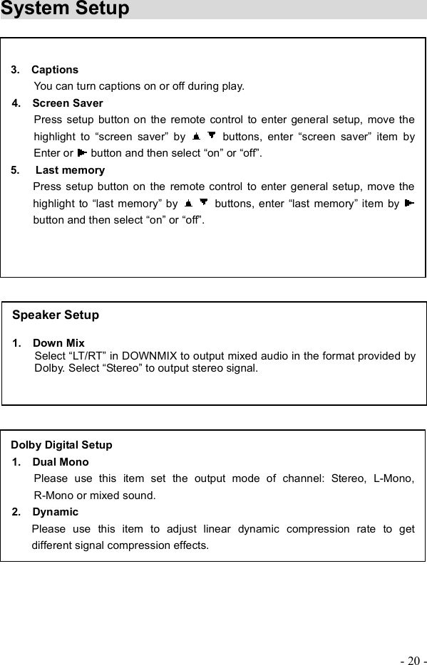 - 20 - System Setup                                 3.  Captions You can turn captions on or off during play. 4.  Screen Saver Press setup button on the remote control to enter general setup, move the highlight to   screen saver! by  buttons, enter   screen saver! item byEnter or   button and then select  on! or  off!. 5. Last memory     Press setup button on the remote control to enter general setup, move the highlight to  last memory! by  buttons, enter  last memory! item by button and then select  on! or  off!.Dolby Digital Setup1.  Dual Mono Please use this item set the output mode of channel: Stereo, L-Mono, R-Mono or mixed sound. 2.  Dynamic  Please use this item to adjust linear dynamic compression rate to get different signal compression effects.Speaker Setup 1.  Down Mix            Select  LT/RT! in DOWNMIX to output mixed audio in the format provided by Dolby. Select  Stereo! to output stereo signal.