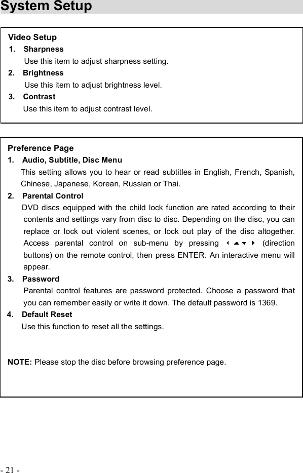 - 21 - System Setup                                  Preference Page 1.  Audio, Subtitle, Disc Menu This setting allows you to hear or read subtitles in English, French, Spanish, Chinese, Japanese, Korean, Russian or Thai.2.  Parental Control       DVD discs equipped with the child lock function are rated according to their contents and settings vary from disc to disc. Depending on the disc, you can replace or lock out violent scenes, or lock out play of the disc altogether.Access parental control on sub-menu by pressing   (direction buttons) on the remote control, then press ENTER. An interactive menu will appear. 3.  Password Parental control features are password protected. Choose a password that you can remember easily or write it down. The default password is 1369.  4.  Default Reset      Use this function to reset all the settings. NOTE: Please stop the disc before browsing preference page. Video Setup1.  Sharpness Use this item to adjust sharpness setting.2.  Brightness  Use this item to adjust brightness level. 3.  Contrast Use this item to adjust contrast level.