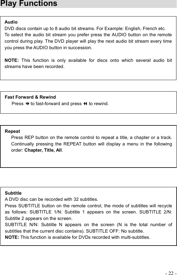 - 22 - Play Functions            Repeat Press REP button on the remote control to repeat a title, a chapter or a track. Continually pressing the REPEAT button will display a menu in the following order: Chapter, Title, All.Audio DVD discs contain up to 8 audio bit streams. For Example: English, French etc. To select the audio bit stream you prefer press the AUDIO button on the remote control during play. The DVD player will play the next audio bit stream every time you press the AUDIO button in succession. NOTE: This function is only available for discs onto which several audio bit streams have been recorded.Fast Forward &amp; Rewind    Press  to fast-forward and press   to rewind.Subtitle A DVD disc can be recorded with 32 subtitles.Press SUBTITLE button on the remote control, the mode of subtitles will recycle as follows: SUBTITLE 1/N: Subtitle 1 appears on the screen. SUBTITLE 2/N: Subtitle 2 appears on the screen. SUBTITLE N/N: Subtitle N appears on the screen (N is the total number of subtitles that the current disc contains). SUBTITLE OFF: No subtitle. NOTE: This function is available for DVDs recorded with multi-subtitles. 