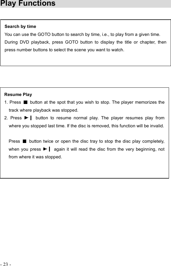 - 23 - Play Functions        Search by time You can use the GOTO button to search by time, i.e., to play from a given time. During DVD playback, press GOTO button to display the title or chapter, then press number buttons to select the scene you want to watch. Resume Play 1. Press   button at the spot that you wish to stop. The player memorizes the track where playback was stopped.2. Press   button to resume normal play. The player resumes play from where you stopped last time. If the disc is removed, this function will be invalid. Press   button twice or open the disc tray to stop the disc play completely, when you press   again it will read the disc from the very beginning, not from where it was stopped.