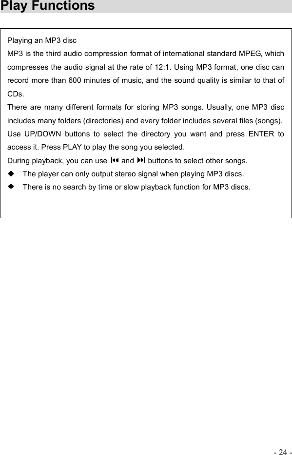 - 24 - Play Functions     Playing an MP3 discMP3 is the third audio compression format of international standard MPEG, which compresses the audio signal at the rate of 12:1. Using MP3 format, one disc can record more than 600 minutes of music, and the sound quality is similar to that of CDs.There are many different formats for storing MP3 songs. Usually, one MP3 disc includes many folders (directories) and every folder includes several files (songs).  Use UP/DOWN buttons to select the directory you want and press ENTER to access it. Press PLAY to play the song you selected. During playback, you can use   and   buttons to select other songs.   The player can only output stereo signal when playing MP3 discs.   There is no search by time or slow playback function for MP3 discs. 