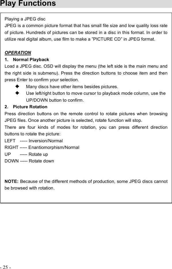 - 25 - Play Functions Playing a JPEG discJPEG is a common picture format that has small file size and low quality loss rate of picture. Hundreds of pictures can be stored in a disc in this format. In order to utilize real digital album, use film to make a !PICTURE CD! in JPEG format.  OPERATION1.  Normal Playback Load a JPEG disc. OSD will display the menu (the left side is the main menu and the right side is submenu). Press the direction buttons to choose item and then press Enter to confirm your selection.    Many discs have other items besides pictures.    Use left/right button to move cursor to playback mode column, use the      UP/DOWN button to confirm.2.  Picture Rotation Press direction buttons on the remote control to rotate pictures when browsing JPEG files. Once another picture is selected, rotate function will stop. There are four kinds of modes for rotation, you can press different direction buttons to rotate the picture:LEFT  ----- Inversion/Normal RIGHT ----- Enantiomorphism/Normal UP    ----- Rotate up DOWN ----- Rotate down NOTE: Because of the different methods of production, some JPEG discs cannot be browsed with rotation.