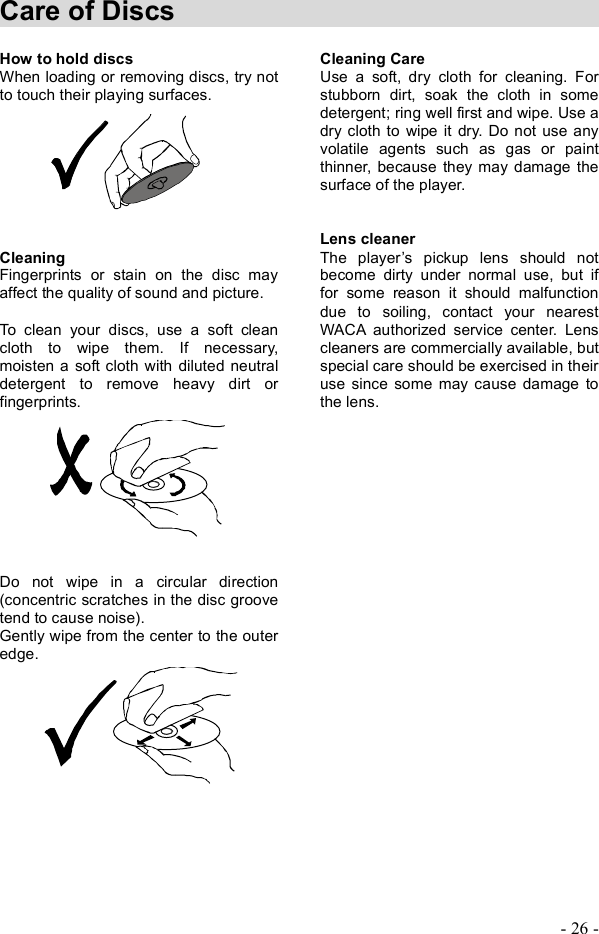 - 26 - Care of Discs                                  How to hold discs When loading or removing discs, try not to touch their playing surfaces. Cleaning  Fingerprints or stain on the disc may affect the quality of sound and picture. To clean your discs, use a soft clean cloth to wipe them. If necessary, moisten a soft cloth with diluted neutral detergent to remove heavy dirt or fingerprints. Do not wipe in a circular direction (concentric scratches in the disc groove tend to cause noise). Gently wipe from thecenter to the outer edge.Cleaning Care Use a soft, dry cloth for cleaning. For stubborn dirt, soak the cloth in some detergent; ring well first and wipe. Use a dry cloth to wipe it dry. Do not use any volatile agents such as gas or paint thinner, because they may damage the surface of the player. Lens cleaner The player&quot;s pickup lens should not become dirty under normal use, but if for some reason it should malfunction due to soiling, contact your nearest WACA authorized service center. Lens cleaners are commercially available, but special care should be exercised in their use since some may cause damage to the lens. 