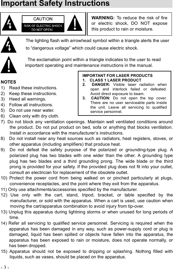 - 3 - Important Safety Instructions    The lighting flash with arrowhead symbol within a triangle alerts the user to  dangerous voltage! which could cause electric shock. The exclamation point within a triangle indicates to the user to read important operating and maintenance instructions in the manual. NOTES 1)  Read these instructions. 2)  Keep these instructions. 3)  Heed all warnings. 4)  Follow all instructions. 5)  Do not use near water. 6)  Clean only with dry cloth. 7)Do not block any ventilation openings. Maintain well ventilated conditions around the product. Do not put product on bed, sofa or anything that blocks ventilation.  Install in accordance with the manufacturer&quot;s instructions. 8)  Do not install near any heat sources such as radiators, heat registers, stoves, or other apparatus (including amplifiers) that produce heat.9)  Do not defeat the safety purpose of the polarized or grounding-type plug. A polarized plug has two blades with one wider than the other. A grounding type plug has two blades and a third grounding prong. The wide blade or the third prong is provided for your safety. If the provided plug does not fit into your outlet, consult an electrician for replacement of the obsolete outlet. 10) Protect the power cord from being walked on or pinched particularly at plugs, convenience receptacles, and the point where they exit from the apparatus. 11) Only use attachments/accessories specified by the manufacturer. 12) Use only with the cart, stand, tripod, bracket, or table specified by the manufacturer, or sold with the apparatus. When a cart is used, use caution when moving the cart/apparatus combination to avoid injury from tip-over. 13) Unplug this apparatus during lightning storms or when unused for long periods of time.14) Refer all servicing to qualified service personnel. Servicing is required when the apparatus has been damaged in any way, such as power-supply cord or plug is damaged, liquid has been spilled or objects have fallen into the apparatus, the apparatus has been exposed to rain or moisture, does not operate normally, or has been dropped. 15) Apparatus should not be exposed to dripping or splashing. Nothing filled with liquids, such as vases, should be placed on the apparatus.WARNING: To reduce the risk of fire or electric shock, DO NOT expose this product to rain or moisture. IMPORTANT FOR LASER PRODUCTS1.  CLASS 1 LASER PRODUCT2.  DANGER: Visible laser radiation when open and interlock failed or defeated.  Avoid direct exposure to beam. 3.  CAUTION:  Do not open the top cover.  There are no user serviceable parts inside the unit. Leave all servicing to qualified service personnel. 