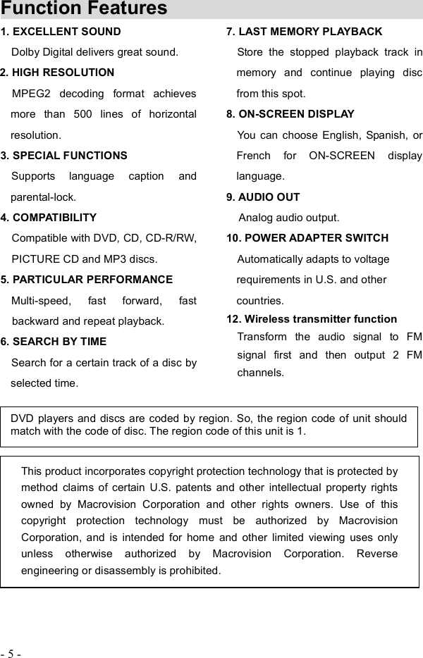 - 5 - Function Features            1. EXCELLENT SOUNDDolby Digital delivers great sound.2. HIGH RESOLUTION                               MPEG2 decoding format achieves more than 500 lines of horizontal resolution.3. SPECIAL FUNCTIONS                                   Supports language caption and parental-lock. 4. COMPATIBILITY     Compatible with DVD, CD, CD-R/RW, PICTURE CD and MP3 discs.5. PARTICULAR PERFORMANCE Multi-speed, fast forward, fast backward and repeat playback. 6. SEARCH BY TIME  Search for a certain track of a disc byselected time.7. LAST MEMORY PLAYBACK Store the stopped playback track in memory and continue playing disc from this spot. 8. ON-SCREEN DISPLAY You can choose English, Spanish, or French for ON-SCREEN display language.9. AUDIO OUT      Analog audio output. 10.POWER ADAPTER SWITCH Automatically adapts to voltage requirements in U.S. and other countries.12. Wireless transmitter functionTransform the audio signal to FM signal first and then output 2 FM channels.DVD players and discs are coded by region. So, the region code of unit should match with the code of disc. The region code of this unit is 1. This product incorporates copyright protection technology that is protected by method claims of certain U.S. patents and other intellectual property rights owned by Macrovision Corporation and other rights owners. Use of this copyright protection technology must be authorized by Macrovision Corporation, and is intended for home and other limited viewing uses only unless otherwise authorized by Macrovision Corporation. Reverse engineering or disassembly is prohibited. 