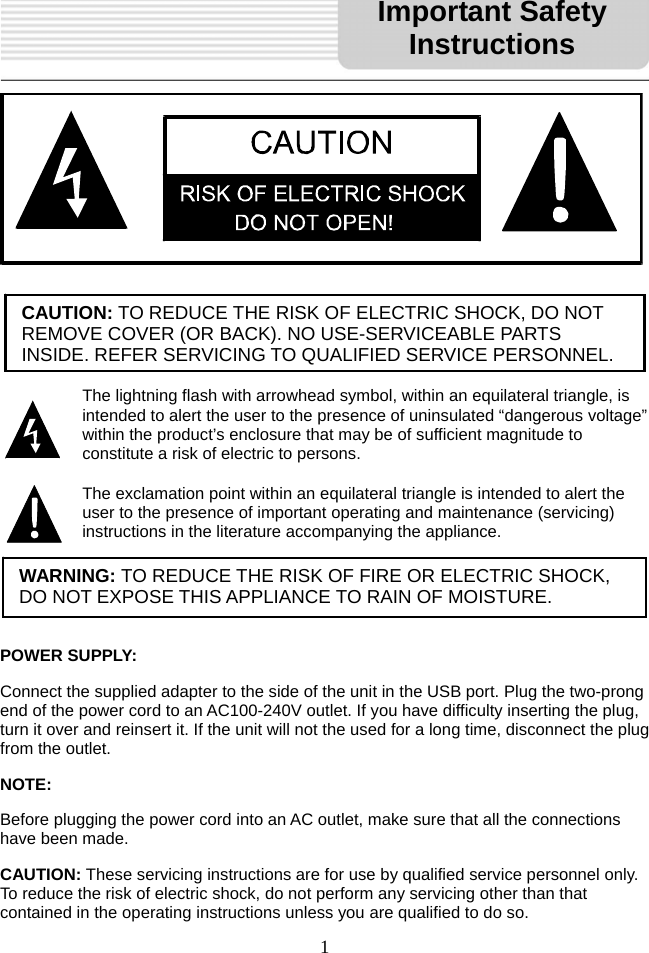   1                  POWER SUPPLY: Connect the supplied adapter to the side of the unit in the USB port. Plug the two-prong end of the power cord to an AC100-240V outlet. If you have difficulty inserting the plug, turn it over and reinsert it. If the unit will not the used for a long time, disconnect the plug from the outlet.     NOTE: Before plugging the power cord into an AC outlet, make sure that all the connections have been made.   CAUTION: These servicing instructions are for use by qualified service personnel only. To reduce the risk of electric shock, do not perform any servicing other than that contained in the operating instructions unless you are qualified to do so. CAUTION: TO REDUCE THE RISK OF ELECTRIC SHOCK, DO NOT REMOVE COVER (OR BACK). NO USE-SERVICEABLE PARTS INSIDE. REFER SERVICING TO QUALIFIED SERVICE PERSONNEL.The lightning flash with arrowhead symbol, within an equilateral triangle, is intended to alert the user to the presence of uninsulated “dangerous voltage” within the product’s enclosure that may be of sufficient magnitude to constitute a risk of electric to persons. The exclamation point within an equilateral triangle is intended to alert the user to the presence of important operating and maintenance (servicing) instructions in the literature accompanying the appliance. WARNING: TO REDUCE THE RISK OF FIRE OR ELECTRIC SHOCK, DO NOT EXPOSE THIS APPLIANCE TO RAIN OF MOISTURE. Important Safety Instructions 