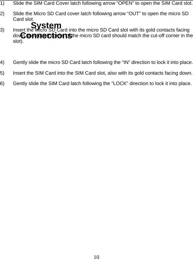   101)  Slide the SIM Card Cover latch following arrow “OPEN” to open the SIM Card slot. 2)  Slide the Micro SD Card cover latch following arrow “OUT” to open the micro SD Card slot. 3)  Insert the Micro SD Card into the micro SD Card slot with its gold contacts facing down (the cut-off corner of the micro SD card should match the cut-off corner in the slot).   4)  Gently slide the micro SD Card latch following the “IN” direction to lock it into place.   5)  Insert the SIM Card into the SIM Card slot, also with its gold contacts facing down.   6)  Gently slide the SIM Card latch following the “LOCK” direction to lock it into place.                System Connections 