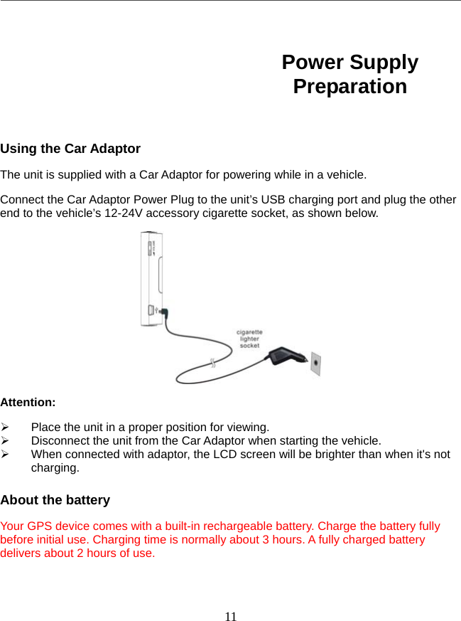   11       Using the Car Adaptor The unit is supplied with a Car Adaptor for powering while in a vehicle. Connect the Car Adaptor Power Plug to the unit’s USB charging port and plug the other end to the vehicle’s 12-24V accessory cigarette socket, as shown below.  Attention:   Place the unit in a proper position for viewing.   Disconnect the unit from the Car Adaptor when starting the vehicle.   When connected with adaptor, the LCD screen will be brighter than when it&apos;s not charging.  About the battery Your GPS device comes with a built-in rechargeable battery. Charge the battery fully before initial use. Charging time is normally about 3 hours. A fully charged battery delivers about 2 hours of use. Power Supply Preparation 