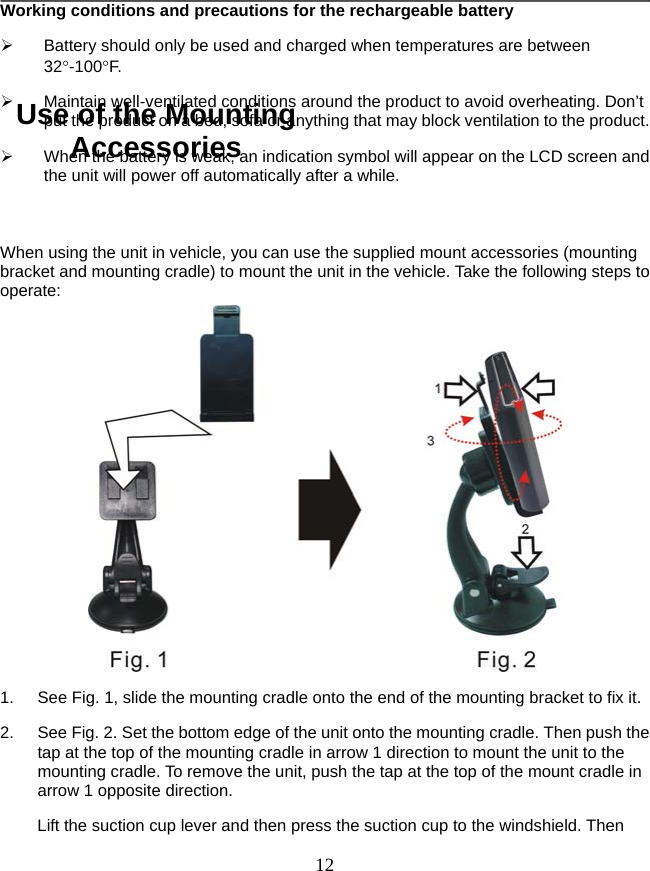   12Working conditions and precautions for the rechargeable battery   Battery should only be used and charged when temperatures are between 32-100F.   Maintain well-ventilated conditions around the product to avoid overheating. Don’t put the product on a bed, sofa or anything that may block ventilation to the product.   When the battery is weak, an indication symbol will appear on the LCD screen and the unit will power off automatically after a while.  When using the unit in vehicle, you can use the supplied mount accessories (mounting bracket and mounting cradle) to mount the unit in the vehicle. Take the following steps to operate:  1.  See Fig. 1, slide the mounting cradle onto the end of the mounting bracket to fix it. 2.  See Fig. 2. Set the bottom edge of the unit onto the mounting cradle. Then push the tap at the top of the mounting cradle in arrow 1 direction to mount the unit to the mounting cradle. To remove the unit, push the tap at the top of the mount cradle in arrow 1 opposite direction. Lift the suction cup lever and then press the suction cup to the windshield. Then Use of the Mounting Accessories 