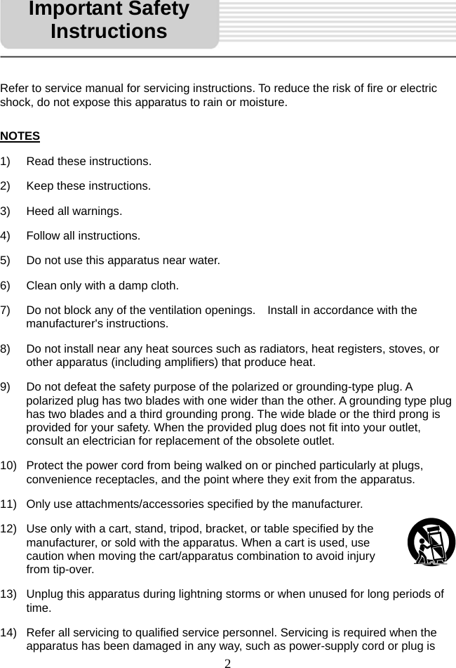   2 Refer to service manual for servicing instructions. To reduce the risk of fire or electric shock, do not expose this apparatus to rain or moisture.  NOTES 1)  Read these instructions. 2)  Keep these instructions. 3) Heed all warnings. 4)  Follow all instructions. 5)  Do not use this apparatus near water. 6)  Clean only with a damp cloth. 7)  Do not block any of the ventilation openings.    Install in accordance with the manufacturer&apos;s instructions. 8)  Do not install near any heat sources such as radiators, heat registers, stoves, or other apparatus (including amplifiers) that produce heat. 9)  Do not defeat the safety purpose of the polarized or grounding-type plug. A polarized plug has two blades with one wider than the other. A grounding type plug has two blades and a third grounding prong. The wide blade or the third prong is provided for your safety. When the provided plug does not fit into your outlet, consult an electrician for replacement of the obsolete outlet.  10)  Protect the power cord from being walked on or pinched particularly at plugs, convenience receptacles, and the point where they exit from the apparatus. 11)  Only use attachments/accessories specified by the manufacturer. 12)  Use only with a cart, stand, tripod, bracket, or table specified by the manufacturer, or sold with the apparatus. When a cart is used, use caution when moving the cart/apparatus combination to avoid injury from tip-over.   13)  Unplug this apparatus during lightning storms or when unused for long periods of time. 14)  Refer all servicing to qualified service personnel. Servicing is required when the apparatus has been damaged in any way, such as power-supply cord or plug is   Important Safety Instructions 