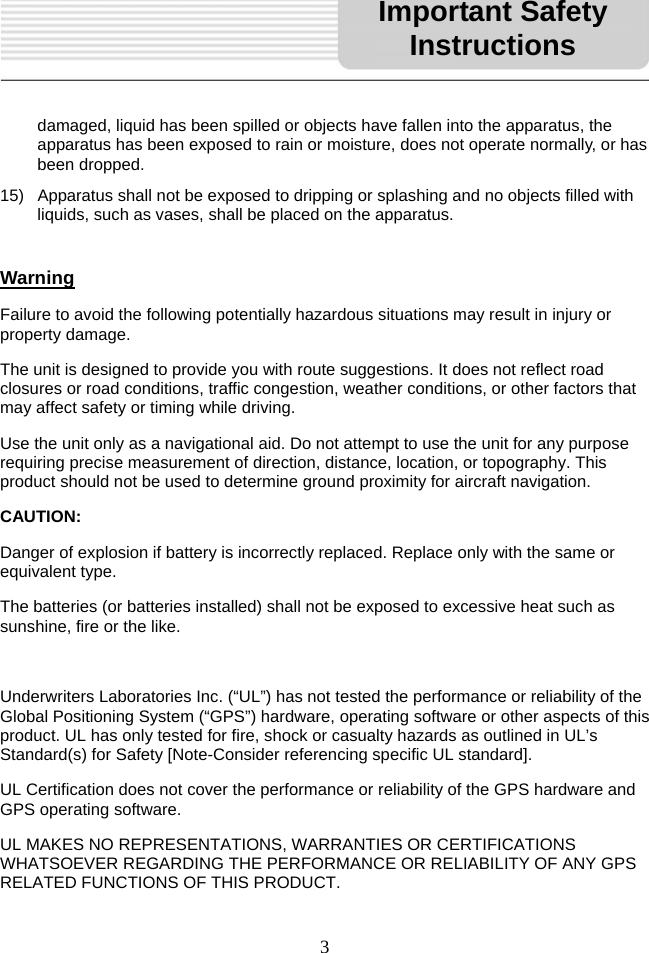   3   damaged, liquid has been spilled or objects have fallen into the apparatus, the apparatus has been exposed to rain or moisture, does not operate normally, or has been dropped. 15)  Apparatus shall not be exposed to dripping or splashing and no objects filled with liquids, such as vases, shall be placed on the apparatus.  Warning Failure to avoid the following potentially hazardous situations may result in injury or property damage. The unit is designed to provide you with route suggestions. It does not reflect road closures or road conditions, traffic congestion, weather conditions, or other factors that may affect safety or timing while driving. Use the unit only as a navigational aid. Do not attempt to use the unit for any purpose requiring precise measurement of direction, distance, location, or topography. This product should not be used to determine ground proximity for aircraft navigation. CAUTION: Danger of explosion if battery is incorrectly replaced. Replace only with the same or equivalent type. The batteries (or batteries installed) shall not be exposed to excessive heat such as sunshine, fire or the like.  Underwriters Laboratories Inc. (“UL”) has not tested the performance or reliability of the Global Positioning System (“GPS”) hardware, operating software or other aspects of this product. UL has only tested for fire, shock or casualty hazards as outlined in UL’s Standard(s) for Safety [Note-Consider referencing specific UL standard]. UL Certification does not cover the performance or reliability of the GPS hardware and GPS operating software. UL MAKES NO REPRESENTATIONS, WARRANTIES OR CERTIFICATIONS WHATSOEVER REGARDING THE PERFORMANCE OR RELIABILITY OF ANY GPS RELATED FUNCTIONS OF THIS PRODUCT. Important Safety Instructions 