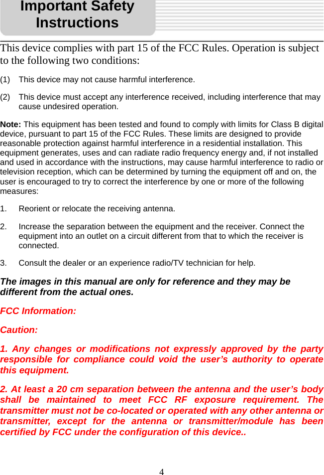   4This device complies with part 15 of the FCC Rules. Operation is subject to the following two conditions: (1)  This device may not cause harmful interference. (2)  This device must accept any interference received, including interference that may cause undesired operation. Note: This equipment has been tested and found to comply with limits for Class B digital device, pursuant to part 15 of the FCC Rules. These limits are designed to provide reasonable protection against harmful interference in a residential installation. This equipment generates, uses and can radiate radio frequency energy and, if not installed and used in accordance with the instructions, may cause harmful interference to radio or television reception, which can be determined by turning the equipment off and on, the user is encouraged to try to correct the interference by one or more of the following measures:  1.  Reorient or relocate the receiving antenna.   2.  Increase the separation between the equipment and the receiver. Connect the           equipment into an outlet on a circuit different from that to which the receiver is connected.  3.  Consult the dealer or an experience radio/TV technician for help. The images in this manual are only for reference and they may be different from the actual ones. FCC Information: Caution:  1. Any changes or modifications not expressly approved by the party responsible for compliance could void the user’s authority to operate this equipment. 2. At least a 20 cm separation between the antenna and the user’s body shall be maintained to meet FCC RF exposure requirement. The transmitter must not be co-located or operated with any other antenna or transmitter, except for the antenna or transmitter/module has been certified by FCC under the configuration of this device..  Important Safety Instructions 