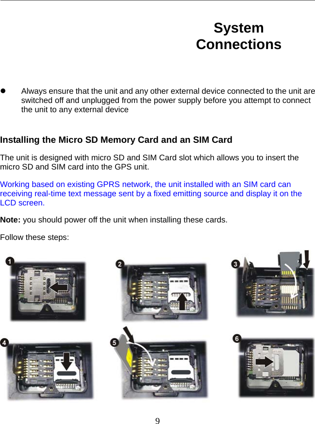   9         Always ensure that the unit and any other external device connected to the unit are switched off and unplugged from the power supply before you attempt to connect the unit to any external device  Installing the Micro SD Memory Card and an SIM Card The unit is designed with micro SD and SIM Card slot which allows you to insert the micro SD and SIM card into the GPS unit.   Working based on existing GPRS network, the unit installed with an SIM card can receiving real-time text message sent by a fixed emitting source and display it on the LCD screen. Note: you should power off the unit when installing these cards. Follow these steps:  System Connections 