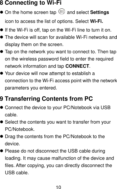  10 8 Connecting to Wi-Fi  On the home screen tap    and select Settings icon to access the list of options. Select Wi-Fi.  If the Wi-Fi is off, tap on the Wi-Fi line to turn it on.  The device will scan for available Wi-Fi networks and display them on the screen.  Tap on the network you want to connect to. Then tap on the wireless password field to enter the required network information and tap CONNECT.  Your device will now attempt to establish a connection to the Wi-Fi access point with the network parameters you entered. 9 Transferring Contents from PC  Connect the device to your PC/Notebook via USB cable.  Select the contents you want to transfer from your PC/Notebook.  Drag the contents from the PC/Notebook to the device.  Please do not disconnect the USB cable during loading. It may cause malfunction of the device and files. After copying, you can directly disconnect the USB cable. 