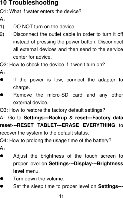  11 10 Troubleshooting Q1: What if water enters the device? A： 1)  DO NOT turn on the device. 2)  Disconnect the outlet cable in order to turn it off instead of pressing the power button. Disconnect all external devices and then send to the service center for advice. Q2: How to check the device if it won’t turn on? A：   If  the  power  is  low,  connect  the  adapter  to charge.   Remove  the  micro-SD  card  and  any  other external device. Q3: How to restore the factory default settings? A：Go  to  Settings---Backup  &amp;  reset---Factory  data reset---RESET  TABLET---ERASE  EVERYTHING  to recover the system to the default status. Q4: How to prolong the usage time of the battery? A：   Adjust  the  brightness  of  the  touch  screen  to proper level on Settings---Display---Brightness level menu.   Turn down the volume.   Set the sleep time to proper level on Settings--- 