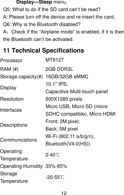  12 Display---Sleep menu. Q5: What to do if the SD card can’t be read? A: Please turn off the device and re-insert the card. Q6: Why is the Bluetooth disabled?   A：Check if the “Airplane mode” is enabled, if it is then the Bluetooth can’t be activated. 11 Technical Specifications Processor MT8127 RAM (#) 2GB DDR3L Storage capacity(#) 16GB/32GB eMMC Display 10.1&apos;&apos; IPS, Capacitive Multi-touch panel Resolution 800X1280 pixels Interfaces Micro USB, Micro SD (micro SDHC compatible), Micro HDMI Descriptions Front: 2M pixel;   Back: 5M pixel Communications Wi-Fi (802.11 a/b/g/n), Bluetooth(V4.0(HS)) Operating Temperature 0-40℃ Operating Humidity 35%-85% Storage Temperature -20-55℃ 