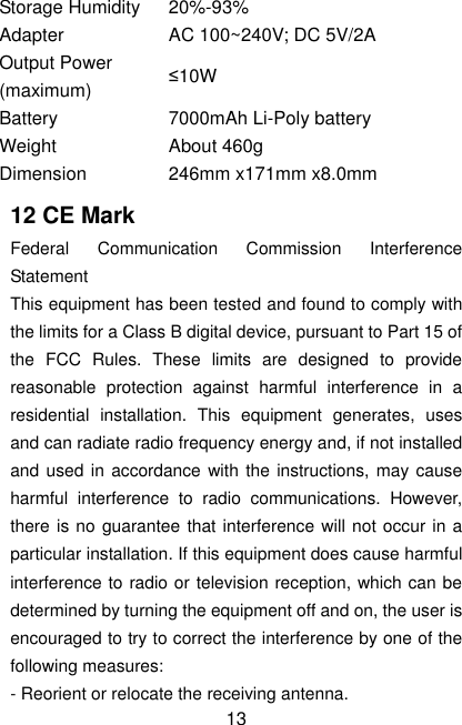  13 Storage Humidity 20%-93% Adapter AC 100~240V; DC 5V/2A Output Power (maximum) ≤10W Battery 7000mAh Li-Poly battery Weight About 460g Dimension 246mm x171mm x8.0mm 12 CE Mark Federal  Communication  Commission  Interference Statement This equipment has been tested and found to comply with the limits for a Class B digital device, pursuant to Part 15 of the  FCC  Rules.  These  limits  are  designed  to  provide reasonable  protection  against  harmful  interference  in  a residential  installation.  This  equipment  generates,  uses and can radiate radio frequency energy and, if not installed and used in accordance  with the instructions, may cause harmful  interference  to  radio  communications.  However, there is no guarantee that interference will not occur in a particular installation. If this equipment does cause harmful interference to radio or television reception, which can be determined by turning the equipment off and on, the user is encouraged to try to correct the interference by one of the following measures: - Reorient or relocate the receiving antenna. 