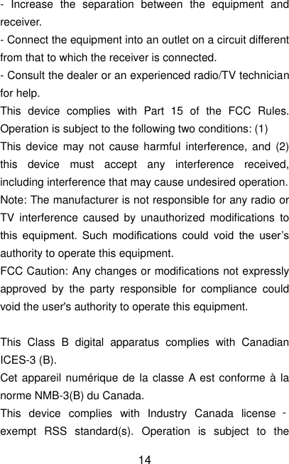  14 -  Increase  the  separation  between  the  equipment  and receiver. - Connect the equipment into an outlet on a circuit different from that to which the receiver is connected. - Consult the dealer or an experienced radio/TV technician for help. This  device  complies  with  Part  15  of  the  FCC  Rules. Operation is subject to the following two conditions: (1) This  device may  not  cause  harmful  interference,  and (2) this  device  must  accept  any  interference  received, including interference that may cause undesired operation. Note: The manufacturer is not responsible for any radio or TV  interference  caused  by  unauthorized  modifications  to this  equipment.  Such  modifications  could  void  the  user’s authority to operate this equipment. FCC Caution: Any changes or modifications not expressly approved  by  the  party  responsible  for  compliance  could void the user&apos;s authority to operate this equipment.  This  Class  B  digital  apparatus  complies  with  Canadian ICES-3 (B). Cet appareil numérique de la classe A est conforme  à la norme NMB-3(B) du Canada. This  device  complies  with  Industry  Canada  license ‐exempt  RSS  standard(s).  Operation  is  subject  to  the 