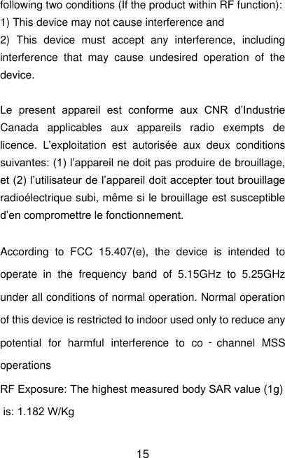  15 following two conditions (If the product within RF function): 1) This device may not cause interference and 2)  This  device  must  accept  any  interference,  including interference  that  may  cause  undesired  operation  of  the device.  Le  present  appareil  est  conforme  aux  CNR  d’Industrie Canada  applicables  aux  appareils  radio  exempts  de licence.  L’exploitation  est  autorisée  aux  deux  conditions suivantes: (1) l’appareil ne doit pas produire de brouillage, et (2) l’utilisateur de l’appareil doit accepter tout brouillage radioélectrique subi, même si le brouillage est susceptible d’en compromettre le fonctionnement.  According  to  FCC  15.407(e),  the  device  is  intended  to operate  in  the  frequency  band  of  5.15GHz  to  5.25GHz under all conditions of normal operation. Normal operation of this device is restricted to indoor used only to reduce any potential  for  harmful  interference  to  co‐channel  MSS operations RF Exposure: The highest measured body SAR value (1g) is: 1.182 W/Kg  