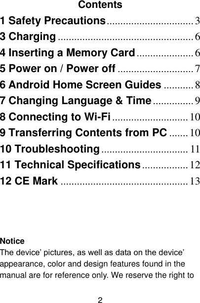  2  Contents 1 Safety Precautions ................................ 3 3 Charging .................................................. 6 4 Inserting a Memory Card ..................... 6 5 Power on / Power off ............................ 7 6 Android Home Screen Guides ........... 8 7 Changing Language &amp; Time ............... 9 8 Connecting to Wi-Fi ............................ 10 9 Transferring Contents from PC ....... 10 10 Troubleshooting ................................ 11 11 Technical Specifications ................. 12 12 CE Mark ............................................... 13    Notice The device’ pictures, as well as data on the device’ appearance, color and design features found in the manual are for reference only. We reserve the right to 