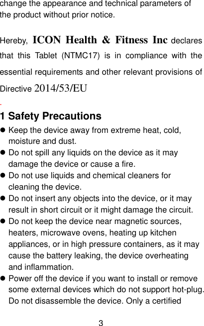  3 change the appearance and technical parameters of the product without prior notice.  Hereby,  ICON  Health  &amp;  Fitness Inc declares that  this  Tablet  (NTMC17)  is  in  compliance  with  the essential requirements and other relevant provisions of Directive 2014/53/EU . 1 Safety Precautions  Keep the device away from extreme heat, cold, moisture and dust.  Do not spill any liquids on the device as it may damage the device or cause a fire.  Do not use liquids and chemical cleaners for cleaning the device.  Do not insert any objects into the device, or it may result in short circuit or it might damage the circuit.  Do not keep the device near magnetic sources, heaters, microwave ovens, heating up kitchen appliances, or in high pressure containers, as it may cause the battery leaking, the device overheating and inflammation.  Power off the device if you want to install or remove some external devices which do not support hot-plug. Do not disassemble the device. Only a certified 