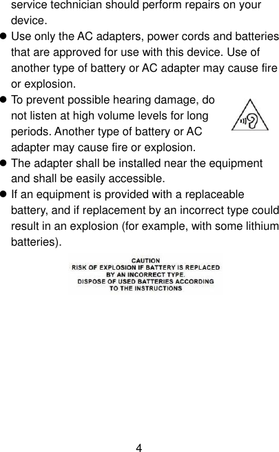  4 service technician should perform repairs on your device.  Use only the AC adapters, power cords and batteries that are approved for use with this device. Use of another type of battery or AC adapter may cause fire or explosion.  To prevent possible hearing damage, do not listen at high volume levels for long periods. Another type of battery or AC adapter may cause fire or explosion.  The adapter shall be installed near the equipment and shall be easily accessible.  If an equipment is provided with a replaceable battery, and if replacement by an incorrect type could result in an explosion (for example, with some lithium batteries).   