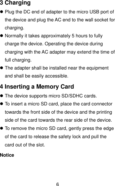  6 3 Charging  Plug the DC end of adapter to the micro USB port of the device and plug the AC end to the wall socket for charging.  Normally it takes approximately 5 hours to fully charge the device. Operating the device during charging with the AC adapter may extend the time of full charging.  The adapter shall be installed near the equipment and shall be easily accessible. 4 Inserting a Memory Card  The device supports micro SD/SDHC cards.  To insert a micro SD card, place the card connector towards the front side of the device and the printing side of the card towards the rear side of the device.  To remove the micro SD card, gently press the edge of the card to release the safety lock and pull the card out of the slot. Notice 