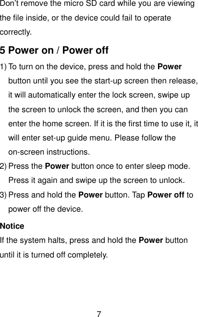  7 Don’t remove the micro SD card while you are viewing the file inside, or the device could fail to operate correctly. 5 Power on / Power off 1) To turn on the device, press and hold the Power button until you see the start-up screen then release, it will automatically enter the lock screen, swipe up the screen to unlock the screen, and then you can enter the home screen. If it is the first time to use it, it will enter set-up guide menu. Please follow the on-screen instructions. 2) Press the Power button once to enter sleep mode. Press it again and swipe up the screen to unlock. 3) Press and hold the Power button. Tap Power off to power off the device. Notice If the system halts, press and hold the Power button until it is turned off completely.    