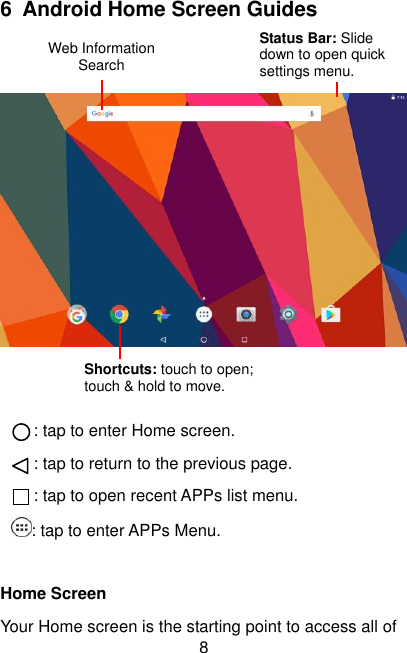  8 6 Android Home Screen Guides      : tap to enter Home screen. : tap to return to the previous page. : tap to open recent APPs list menu. : tap to enter APPs Menu.  Home Screen Your Home screen is the starting point to access all of Web Information Search Status Bar: Slide down to open quick settings menu. Shortcuts: touch to open; touch &amp; hold to move. 
