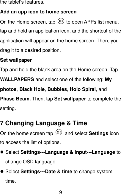  9 the tablet&apos;s features. Add an app icon to home screen On the Home screen, tap    to open APPs list menu, tap and hold an application icon, and the shortcut of the application will appear on the home screen. Then, you drag it to a desired position. Set wallpaper Tap and hold the blank area on the Home screen. Tap WALLPAPERS and select one of the following: My photos, Black Hole, Bubbles, Holo Spiral, and Phase Beam. Then, tap Set wallpaper to complete the setting. 7 Changing Language &amp; Time On the home screen tap   and select Settings icon to access the list of options.  Select Settings---Language &amp; input---Language to change OSD language.  Select Settings---Date &amp; time to change system time. 