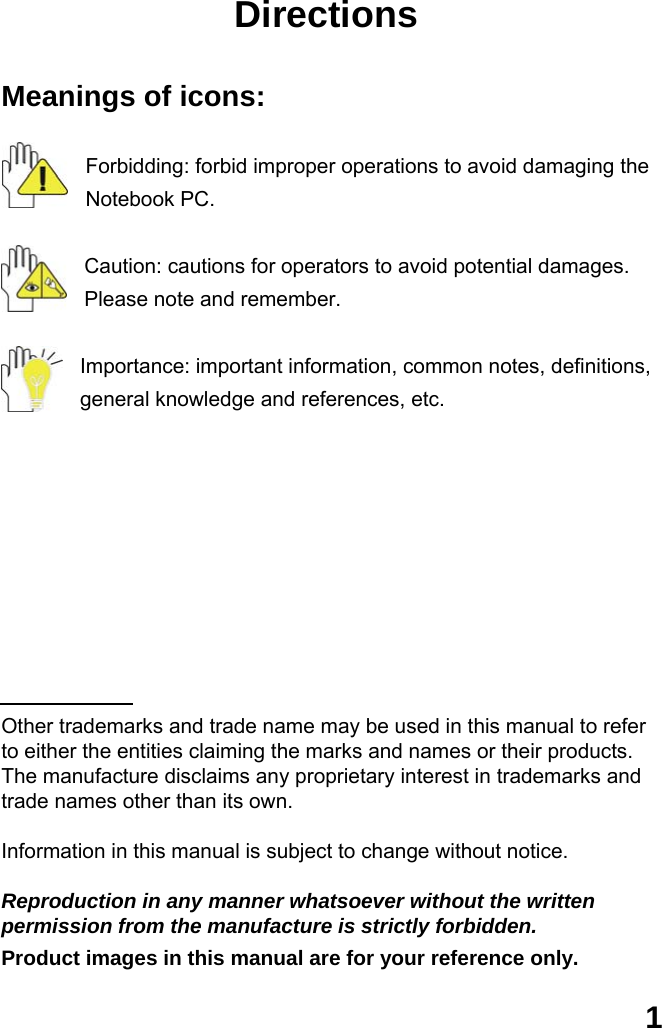  1 Directions  Meanings of icons:  Forbidding: forbid improper operations to avoid damaging the Notebook PC.  Caution: cautions for operators to avoid potential damages. Please note and remember.  Importance: important information, common notes, definitions, general knowledge and references, etc.          Other trademarks and trade name may be used in this manual to refer to either the entities claiming the marks and names or their products. The manufacture disclaims any proprietary interest in trademarks and trade names other than its own.  Information in this manual is subject to change without notice.  Reproduction in any manner whatsoever without the written permission from the manufacture is strictly forbidden. Product images in this manual are for your reference only. 