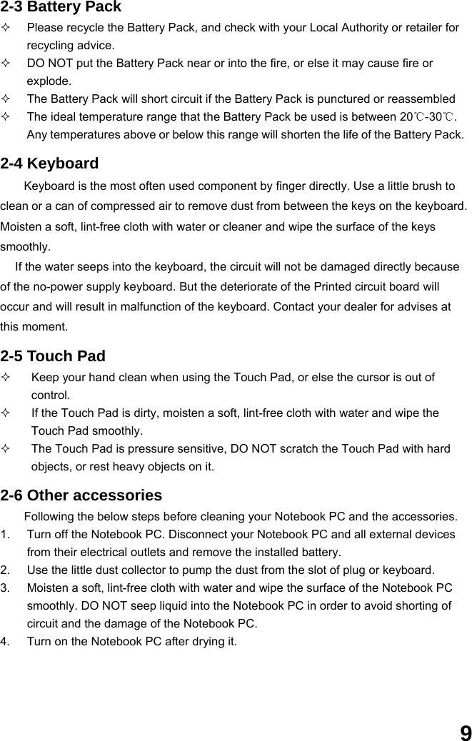  9 2-3 Battery Pack   Please recycle the Battery Pack, and check with your Local Authority or retailer for recycling advice.   DO NOT put the Battery Pack near or into the fire, or else it may cause fire or explode.   The Battery Pack will short circuit if the Battery Pack is punctured or reassembled   The ideal temperature range that the Battery Pack be used is between 20℃-30℃. Any temperatures above or below this range will shorten the life of the Battery Pack.  2-4 Keyboard Keyboard is the most often used component by finger directly. Use a little brush to clean or a can of compressed air to remove dust from between the keys on the keyboard. Moisten a soft, lint-free cloth with water or cleaner and wipe the surface of the keys smoothly.  If the water seeps into the keyboard, the circuit will not be damaged directly because of the no-power supply keyboard. But the deteriorate of the Printed circuit board will occur and will result in malfunction of the keyboard. Contact your dealer for advises at this moment.  2-5 Touch Pad   Keep your hand clean when using the Touch Pad, or else the cursor is out of control.   If the Touch Pad is dirty, moisten a soft, lint-free cloth with water and wipe the Touch Pad smoothly.   The Touch Pad is pressure sensitive, DO NOT scratch the Touch Pad with hard objects, or rest heavy objects on it.  2-6 Other accessories Following the below steps before cleaning your Notebook PC and the accessories. 1.  Turn off the Notebook PC. Disconnect your Notebook PC and all external devices from their electrical outlets and remove the installed battery. 2.  Use the little dust collector to pump the dust from the slot of plug or keyboard. 3.  Moisten a soft, lint-free cloth with water and wipe the surface of the Notebook PC smoothly. DO NOT seep liquid into the Notebook PC in order to avoid shorting of circuit and the damage of the Notebook PC.   4.  Turn on the Notebook PC after drying it.     