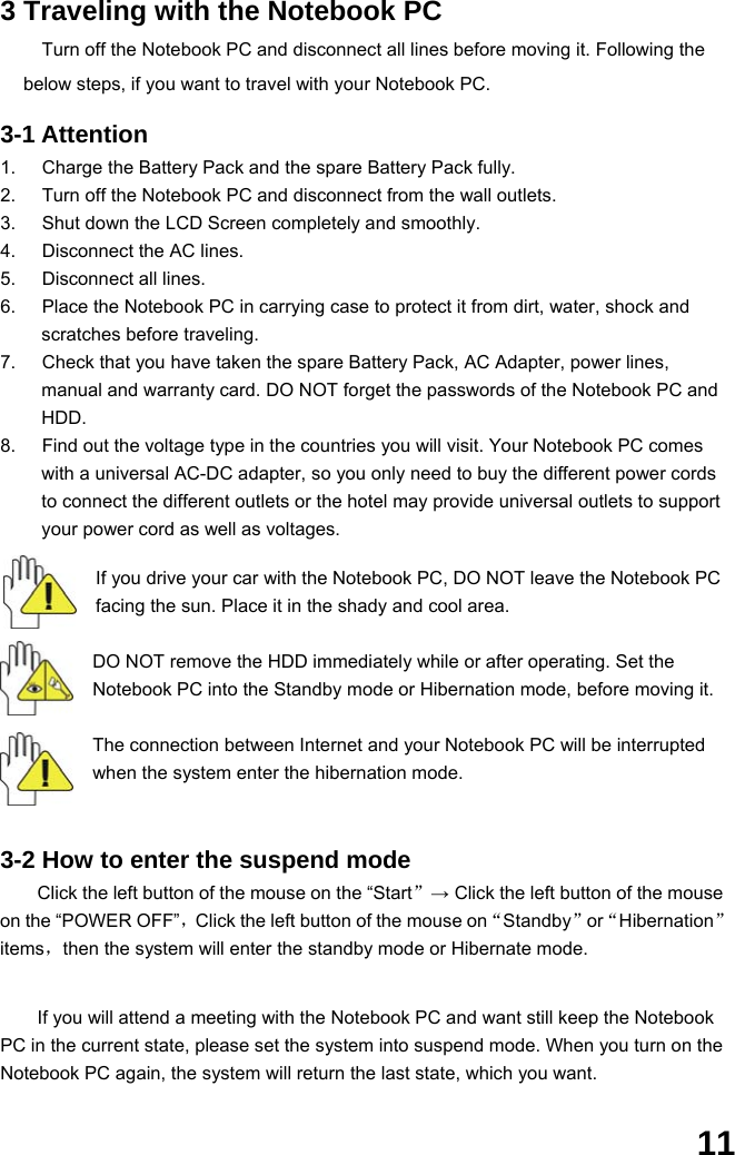  11 3 Traveling with the Notebook PC Turn off the Notebook PC and disconnect all lines before moving it. Following the below steps, if you want to travel with your Notebook PC.  3-1 Attention 1.  Charge the Battery Pack and the spare Battery Pack fully. 2.  Turn off the Notebook PC and disconnect from the wall outlets. 3.  Shut down the LCD Screen completely and smoothly. 4.  Disconnect the AC lines. 5.  Disconnect all lines. 6.  Place the Notebook PC in carrying case to protect it from dirt, water, shock and scratches before traveling. 7.  Check that you have taken the spare Battery Pack, AC Adapter, power lines, manual and warranty card. DO NOT forget the passwords of the Notebook PC and HDD. 8.  Find out the voltage type in the countries you will visit. Your Notebook PC comes with a universal AC-DC adapter, so you only need to buy the different power cords to connect the different outlets or the hotel may provide universal outlets to support your power cord as well as voltages.   If you drive your car with the Notebook PC, DO NOT leave the Notebook PC facing the sun. Place it in the shady and cool area.  DO NOT remove the HDD immediately while or after operating. Set the Notebook PC into the Standby mode or Hibernation mode, before moving it.  The connection between Internet and your Notebook PC will be interrupted when the system enter the hibernation mode.   3-2 How to enter the suspend mode Click the left button of the mouse on the “Start”→ Click the left button of the mouse on the “POWER OFF”，Click the left button of the mouse on“Standby”or“Hibernation”items，then the system will enter the standby mode or Hibernate mode.   If you will attend a meeting with the Notebook PC and want still keep the Notebook PC in the current state, please set the system into suspend mode. When you turn on the Notebook PC again, the system will return the last state, which you want.  