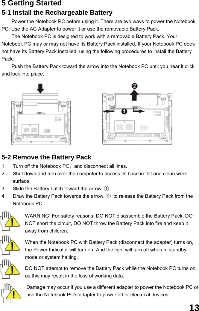  13 5 Getting Started 5-1 Install the Rechargeable Battery Power the Notebook PC before using it. There are two ways to power the Notebook PC: Use the AC Adapter to power it or use the removable Battery Pack.   The Notebook PC is designed to work with a removable Battery Pack. Your Notebook PC may or may not have its Battery Pack installed. If your Notebook PC does not have its Battery Pack installed, using the following procedures to install the Battery Pack:  Push the Battery Pack toward the arrow into the Notebook PC until you hear it click and lock into place.                           5-2 Remove the Battery Pack 1.  Turn off the Notebook PC，and disconnect all lines. 2.  Shut down and turn over the computer to access its base in flat and clean work surface. 3.  Slide the Battery Latch toward the arrow  ①. 4.  Draw the Battery Pack towards the arrow  ②  to release the Battery Pack from the Notebook PC.  WARNING! For safety reasons, DO NOT disassemble the Battery Pack, DO NOT short the circuit, DO NOT throw the Battery Pack into fire and keep it away from children.  When the Notebook PC with Battery Pack (disconnect the adapter) turns on, the Power Indicator will turn on. And the light will turn off when in standby mode or system halting.    DO NOT attempt to remove the Battery Pack while the Notebook PC turns on, as this may result in the loss of working data.  Damage may occur if you use a different adapter to power the Notebook PC or use the Notebook PC’s adapter to power other electrical devices. 