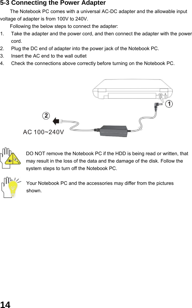  14 5-3 Connecting the Power Adapter The Notebook PC comes with a universal AC-DC adapter and the allowable input voltage of adapter is from 100V to 240V.   Following the below steps to connect the adapter: 1.  Take the adapter and the power cord, and then connect the adapter with the power cord. 2.  Plug the DC end of adapter into the power jack of the Notebook PC. 3.  Insert the AC end to the wall outlet 4.  Check the connections above correctly before turning on the Notebook PC.          DO NOT remove the Notebook PC if the HDD is being read or written, that may result in the loss of the data and the damage of the disk. Follow the system steps to turn off the Notebook PC.  Your Notebook PC and the accessories may differ from the pictures shown.             