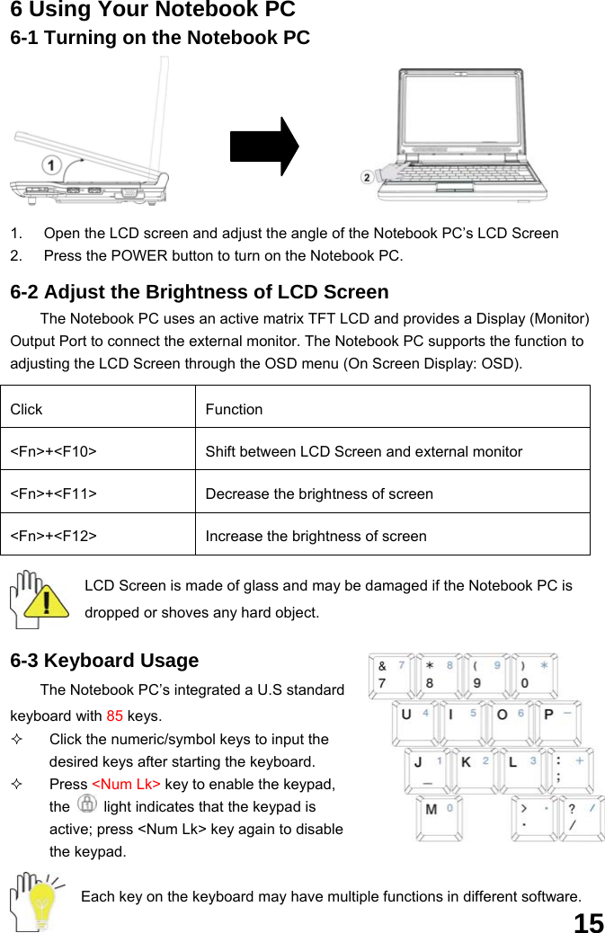  15 6 Using Your Notebook PC 6-1 Turning on the Notebook PC       1.  Open the LCD screen and adjust the angle of the Notebook PC’s LCD Screen 2.  Press the POWER button to turn on the Notebook PC.  6-2 Adjust the Brightness of LCD Screen The Notebook PC uses an active matrix TFT LCD and provides a Display (Monitor) Output Port to connect the external monitor. The Notebook PC supports the function to adjusting the LCD Screen through the OSD menu (On Screen Display: OSD).  Click Function &lt;Fn&gt;+&lt;F10&gt;  Shift between LCD Screen and external monitor   &lt;Fn&gt;+&lt;F11&gt;  Decrease the brightness of screen   &lt;Fn&gt;+&lt;F12&gt;  Increase the brightness of screen  LCD Screen is made of glass and may be damaged if the Notebook PC is dropped or shoves any hard object.   6-3 Keyboard Usage The Notebook PC’s integrated a U.S standard keyboard with 85 keys.   Click the numeric/symbol keys to input the desired keys after starting the keyboard.  Press &lt;Num Lk&gt; key to enable the keypad, the    light indicates that the keypad is active; press &lt;Num Lk&gt; key again to disable the keypad.  Each key on the keyboard may have multiple functions in different software. 