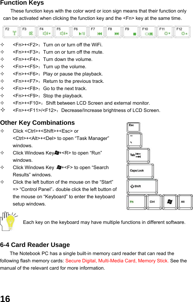  16 Function Keys These function keys with the color word or icon sign means that their function only can be activated when clicking the function key and the &lt;Fn&gt; key at the same time.    &lt;Fn&gt;+&lt;F2&gt;：Turn on or turn off the WiFi.  &lt;Fn&gt;+&lt;F3&gt;：Turn on or turn off the mute.  &lt;Fn&gt;+&lt;F4&gt;：Turn down the volume.  &lt;Fn&gt;+&lt;F5&gt;：Turn up the volume.  &lt;Fn&gt;+&lt;F6&gt;：Play or pause the playback.  &lt;Fn&gt;+&lt;F7&gt;：Return to the previous track.    &lt;Fn&gt;+&lt;F8&gt;：Go to the next track.  &lt;Fn&gt;+&lt;F9&gt;：Stop the playback.  &lt;Fn&gt;+&lt;F10&gt;：Shift between LCD Screen and external monitor.  &lt;Fn&gt;+&lt;F11&gt;/&lt;F12&gt;：Decrease/Increase brightness of LCD Screen.  Other Key Combinations   Click &lt;Ctrl&gt;+&lt;Shift&gt;+&lt;Esc&gt; or &lt;Ctrl&gt;+&lt;Alt&gt;+&lt;Del&gt; to open “Task Manager” windows.    Click Windows Key +&lt;R&gt; to open “Run” windows.   Click Windows Key  +&lt;F&gt; to open “Search Results” windows.   Click the left button of the mouse on the “Start” =&gt; “Control Panel”，double click the left button of the mouse on “Keyboard” to enter the keyboard setup windows.   Each key on the keyboard may have multiple functions in different software.     6-4 Card Reader Usage The Notebook PC has a single built-in memory card reader that can read the following flash memory cards: Secure Digital, Multi-Media Card, Memory Stick. See the manual of the relevant card for more information.  