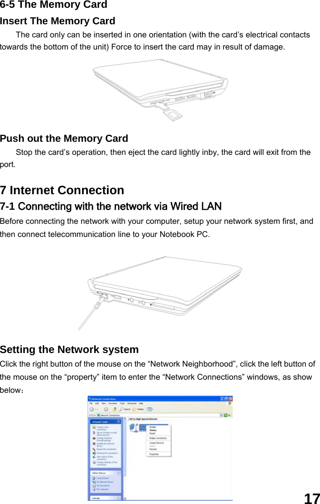  17 6-5 The Memory Card Insert The Memory Card The card only can be inserted in one orientation (with the card’s electrical contacts towards the bottom of the unit) Force to insert the card may in result of damage.       Push out the Memory Card Stop the card’s operation, then eject the card lightly inby, the card will exit from the port.  7 Internet Connection 7-1 Connecting with the network via Wired LAN Before connecting the network with your computer, setup your network system first, and then connect telecommunication line to your Notebook PC.              Setting the Network system Click the right button of the mouse on the “Network Neighborhood”, click the left button of the mouse on the “property” item to enter the “Network Connections” windows, as show below：        