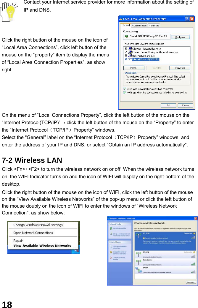  18 Contact your Internet service provider for more information about the setting of IP and DNS.    Click the right button of the mouse on the icon of “Local Area Connections”, click left button of the mouse on the “property” item to display the menu of “Local Area Connection Properties”, as show right:       On the menu of “Local Connections Property”, click the left button of the mouse on the “Internet Protocol(TCP/IP)”→ click the left button of the mouse on the “Property” to enter the “Internet Protocol（TCP/IP）Property” windows. Select the “General” label on the “Internet Protocol（TCP/IP）Property” windows, and enter the address of your IP and DNS, or select “Obtain an IP address automatically”.  7-2 Wireless LAN Click &lt;Fn&gt;+&lt;F2&gt; to turn the wireless network on or off. When the wireless network turns on, the WIFI Indicator turns on and the icon of WIFI will display on the right-bottom of the desktop.  Click the right button of the mouse on the icon of WIFI, click the left button of the mouse on the “View Available Wireless Networks” of the pop-up menu or click the left button of the mouse doubly on the icon of WIFI to enter the windows of “Wireless Network Connection”, as show below:             