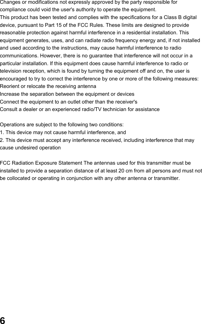  6 Changes or modifications not expressly approved by the party responsible for compliance could void the user&apos;s authority to operate the equipment.     This product has been tested and complies with the specifications for a Class B digital device, pursuant to Part 15 of the FCC Rules. These limits are designed to provide reasonable protection against harmful interference in a residential installation. This equipment generates, uses, and can radiate radio frequency energy and, if not installed and used according to the instructions, may cause harmful interference to radio communications. However, there is no guarantee that interference will not occur in a particular installation. If this equipment does cause harmful interference to radio or television reception, which is found by turning the equipment off and on, the user is encouraged to try to correct the interference by one or more of the following measures: Reorient or relocate the receiving antenna   Increase the separation between the equipment or devices   Connect the equipment to an outlet other than the receiver&apos;s   Consult a dealer or an experienced radio/TV technician for assistance      Operations are subject to the following two conditions: 1. This device may not cause harmful interference, and   2. This device must accept any interference received, including interference that may cause undesired operation      FCC Radiation Exposure Statement The antennas used for this transmitter must be installed to provide a separation distance of at least 20 cm from all persons and must not be collocated or operating in conjunction with any other antenna or transmitter.                  